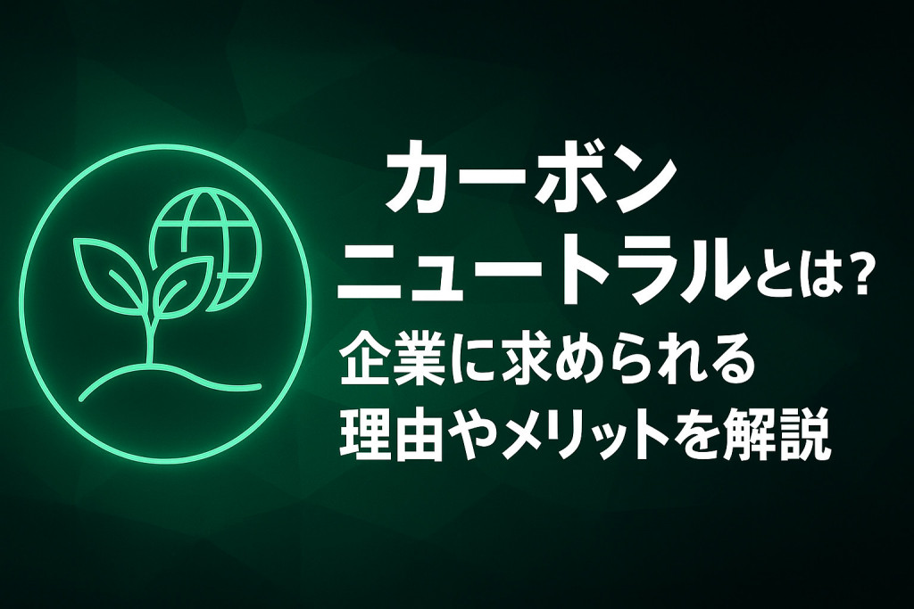 カーボンニュートラルとは？企業に求められる理由やメリット、国内企業の取り組み事例を解説